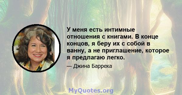 У меня есть интимные отношения с книгами. В конце концов, я беру их с собой в ванну, а не приглашение, которое я предлагаю легко.