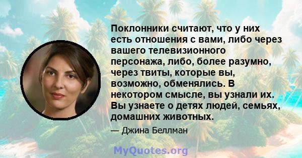 Поклонники считают, что у них есть отношения с вами, либо через вашего телевизионного персонажа, либо, более разумно, через твиты, которые вы, возможно, обменялись. В некотором смысле, вы узнали их. Вы узнаете о детях