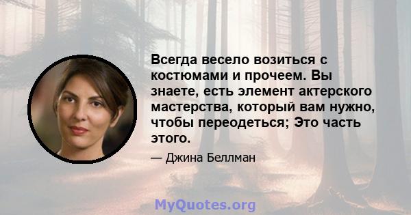 Всегда весело возиться с костюмами и прочеем. Вы знаете, есть элемент актерского мастерства, который вам нужно, чтобы переодеться; Это часть этого.