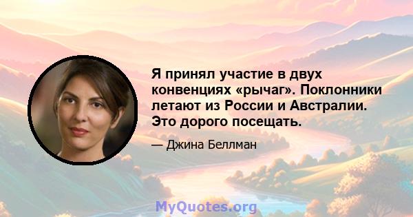 Я принял участие в двух конвенциях «рычаг». Поклонники летают из России и Австралии. Это дорого посещать.