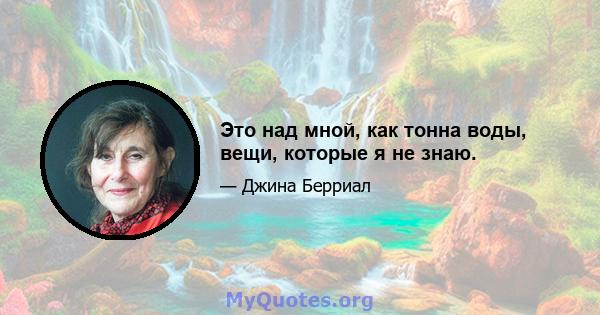 Это над мной, как тонна воды, вещи, которые я не знаю.