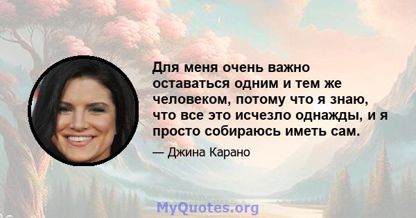 Для меня очень важно оставаться одним и тем же человеком, потому что я знаю, что все это исчезло однажды, и я просто собираюсь иметь сам.