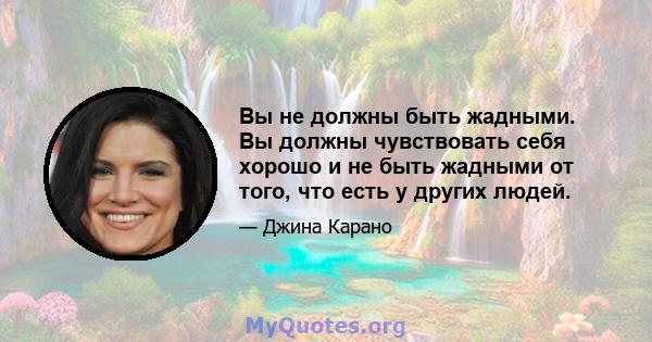 Вы не должны быть жадными. Вы должны чувствовать себя хорошо и не быть жадными от того, что есть у других людей.