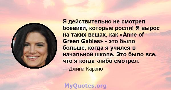 Я действительно не смотрел боевики, которые росли! Я вырос на таких вещах, как «Anne of Green Gables» - это было больше, когда я учился в начальной школе. Это было все, что я когда -либо смотрел.