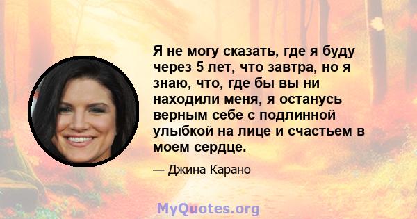 Я не могу сказать, где я буду через 5 лет, что завтра, но я знаю, что, где бы вы ни находили меня, я останусь верным себе с подлинной улыбкой на лице и счастьем в моем сердце.