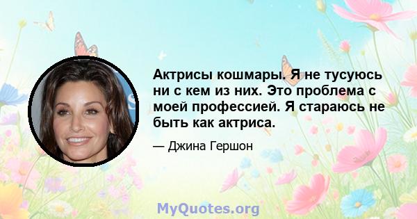 Актрисы кошмары. Я не тусуюсь ни с кем из них. Это проблема с моей профессией. Я стараюсь не быть как актриса.