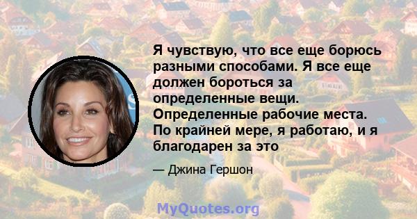 Я чувствую, что все еще борюсь разными способами. Я все еще должен бороться за определенные вещи. Определенные рабочие места. По крайней мере, я работаю, и я благодарен за это