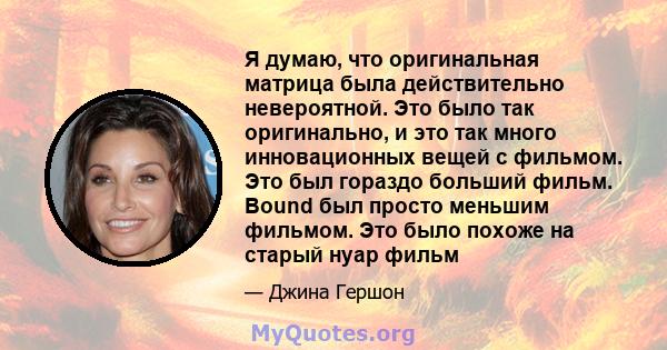 Я думаю, что оригинальная матрица была действительно невероятной. Это было так оригинально, и это так много инновационных вещей с фильмом. Это был гораздо больший фильм. Bound был просто меньшим фильмом. Это было похоже 