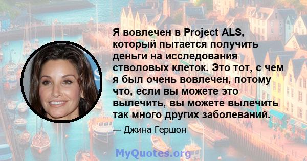 Я вовлечен в Project ALS, который пытается получить деньги на исследования стволовых клеток. Это тот, с чем я был очень вовлечен, потому что, если вы можете это вылечить, вы можете вылечить так много других заболеваний.