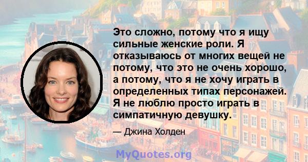 Это сложно, потому что я ищу сильные женские роли. Я отказываюсь от многих вещей не потому, что это не очень хорошо, а потому, что я не хочу играть в определенных типах персонажей. Я не люблю просто играть в симпатичную 