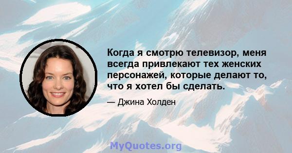 Когда я смотрю телевизор, меня всегда привлекают тех женских персонажей, которые делают то, что я хотел бы сделать.