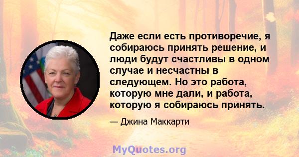 Даже если есть противоречие, я собираюсь принять решение, и люди будут счастливы в одном случае и несчастны в следующем. Но это работа, которую мне дали, и работа, которую я собираюсь принять.