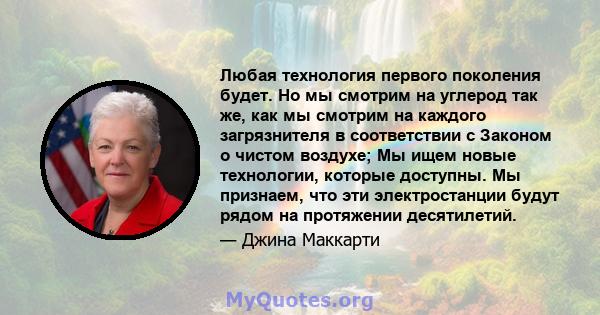 Любая технология первого поколения будет. Но мы смотрим на углерод так же, как мы смотрим на каждого загрязнителя в соответствии с Законом о чистом воздухе; Мы ищем новые технологии, которые доступны. Мы признаем, что