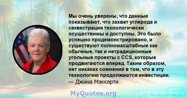 Мы очень уверены, что данные показывают, что захват углерода и секвестрация технологически осуществимы и доступны. Это было успешно продемонстрировано, и существуют полномасштабные как обычные, так и нетрадиционные