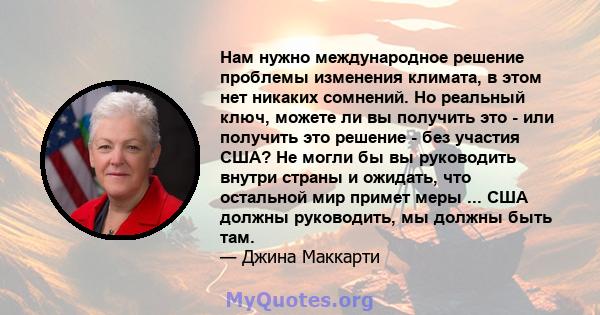 Нам нужно международное решение проблемы изменения климата, в этом нет никаких сомнений. Но реальный ключ, можете ли вы получить это - или получить это решение - без участия США? Не могли бы вы руководить внутри страны