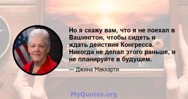 Но я скажу вам, что я не поехал в Вашингтон, чтобы сидеть и ждать действия Конгресса. Никогда не делал этого раньше, и не планируйте в будущем.