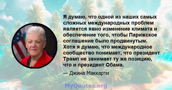 Я думаю, что одной из наших самых сложных международных проблем является явно изменение климата и обеспечение того, чтобы Парижское соглашение было продвинутым. Хотя я думаю, что международное сообщество понимает, что