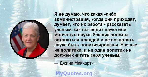 Я не думаю, что какая -либо администрация, когда они приходят, думает, что их работа - рассказать ученым, как выглядит наука или молчать о науке. Ученые должны оставаться правдой и не позволять науке быть