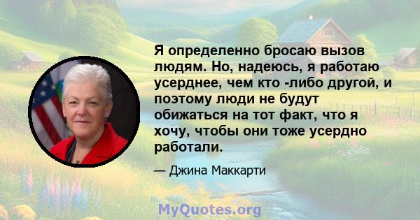 Я определенно бросаю вызов людям. Но, надеюсь, я работаю усерднее, чем кто -либо другой, и поэтому люди не будут обижаться на тот факт, что я хочу, чтобы они тоже усердно работали.