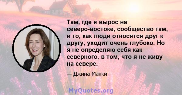 Там, где я вырос на северо-востоке, сообщество там, и то, как люди относятся друг к другу, уходит очень глубоко. Но я не определяю себя как северного, в том, что я не живу на севере.