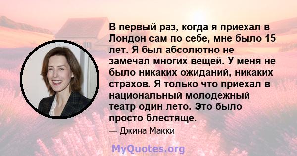 В первый раз, когда я приехал в Лондон сам по себе, мне было 15 лет. Я был абсолютно не замечал многих вещей. У меня не было никаких ожиданий, никаких страхов. Я только что приехал в национальный молодежный театр один