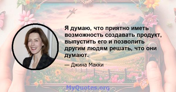 Я думаю, что приятно иметь возможность создавать продукт, выпустить его и позволить другим людям решать, что они думают.