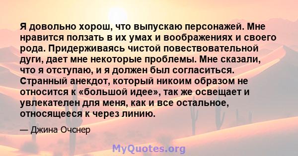 Я довольно хорош, что выпускаю персонажей. Мне нравится ползать в их умах и воображениях и своего рода. Придерживаясь чистой повествовательной дуги, дает мне некоторые проблемы. Мне сказали, что я отступаю, и я должен