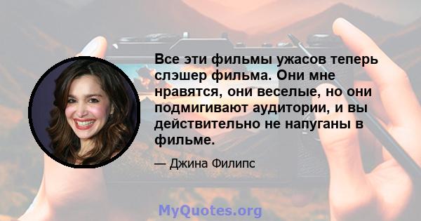 Все эти фильмы ужасов теперь слэшер фильма. Они мне нравятся, они веселые, но они подмигивают аудитории, и вы действительно не напуганы в фильме.