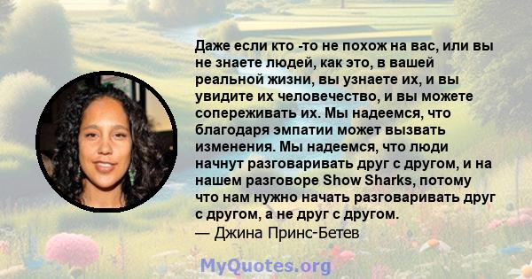 Даже если кто -то не похож на вас, или вы не знаете людей, как это, в вашей реальной жизни, вы узнаете их, и вы увидите их человечество, и вы можете сопереживать их. Мы надеемся, что благодаря эмпатии может вызвать