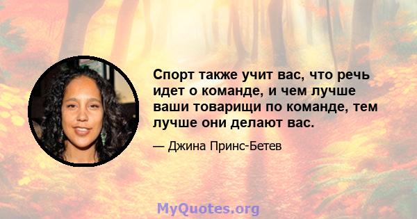 Спорт также учит вас, что речь идет о команде, и чем лучше ваши товарищи по команде, тем лучше они делают вас.