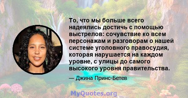 То, что мы больше всего надеялись достичь с помощью выстрелов: сочувствие ко всем персонажам и разговорам о нашей системе уголовного правосудия, которая нарушается на каждом уровне, с улицы до самого высокого уровня