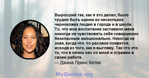 Выросший так, как я это делал, было трудно быть одним из нескольких чернокожих людей в городе и в школе. То, что мое воспитание заставило меня никогда не чувствовать себя совершенно безопасным эмоционально. Никогда не