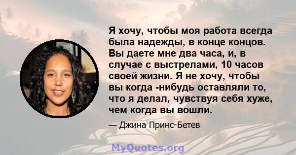 Я хочу, чтобы моя работа всегда была надежды, в конце концов. Вы даете мне два часа, и, в случае с выстрелами, 10 часов своей жизни. Я не хочу, чтобы вы когда -нибудь оставляли то, что я делал, чувствуя себя хуже, чем