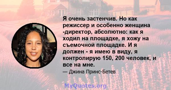 Я очень застенчив. Но как режиссер и особенно женщина -директор, абсолютно: как я ходил на площадке, я хожу на съемочной площадке. И я должен - я имею в виду, я контролирую 150, 200 человек, и все на мне.