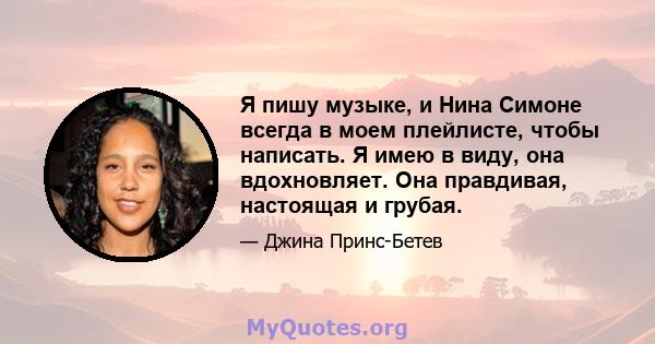 Я пишу музыке, и Нина Симоне всегда в моем плейлисте, чтобы написать. Я имею в виду, она вдохновляет. Она правдивая, настоящая и грубая.