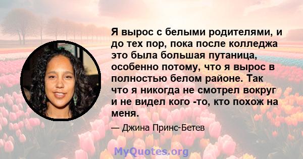 Я вырос с белыми родителями, и до тех пор, пока после колледжа это была большая путаница, особенно потому, что я вырос в полностью белом районе. Так что я никогда не смотрел вокруг и не видел кого -то, кто похож на меня.