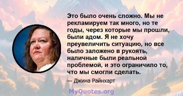 Это было очень сложно. Мы не рекламируем так много, но те годы, через которые мы прошли, были адом. Я не хочу преувеличить ситуацию, но все было заложено в рукоять, наличные были реальной проблемой, и это ограничило то, 