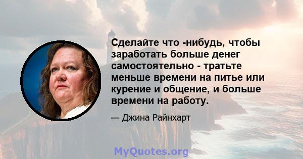 Сделайте что -нибудь, чтобы заработать больше денег самостоятельно - тратьте меньше времени на питье или курение и общение, и больше времени на работу.