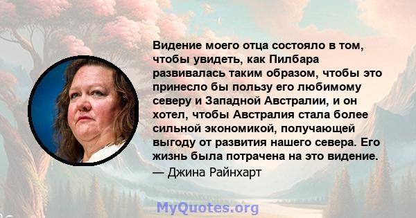 Видение моего отца состояло в том, чтобы увидеть, как Пилбара развивалась таким образом, чтобы это принесло бы пользу его любимому северу и Западной Австралии, и он хотел, чтобы Австралия стала более сильной экономикой, 