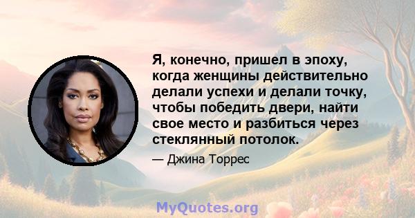 Я, конечно, пришел в эпоху, когда женщины действительно делали успехи и делали точку, чтобы победить двери, найти свое место и разбиться через стеклянный потолок.