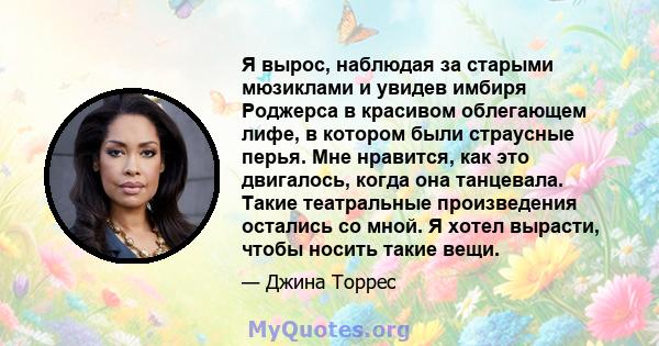 Я вырос, наблюдая за старыми мюзиклами и увидев имбиря Роджерса в красивом облегающем лифе, в котором были страусные перья. Мне нравится, как это двигалось, когда она танцевала. Такие театральные произведения остались