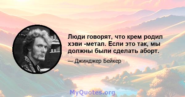 Люди говорят, что крем родил хэви -метал. Если это так, мы должны были сделать аборт.