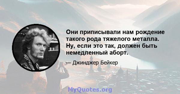 Они приписывали нам рождение такого рода тяжелого металла. Ну, если это так, должен быть немедленный аборт.