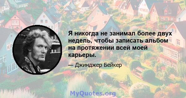 Я никогда не занимал более двух недель, чтобы записать альбом на протяжении всей моей карьеры.