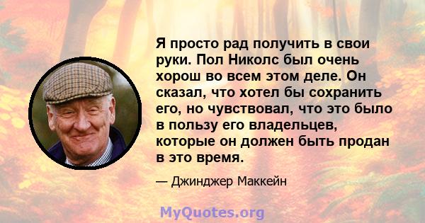 Я просто рад получить в свои руки. Пол Николс был очень хорош во всем этом деле. Он сказал, что хотел бы сохранить его, но чувствовал, что это было в пользу его владельцев, которые он должен быть продан в это время.