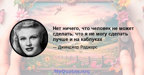 Нет ничего, что человек не может сделать, что я не могу сделать лучше и на каблуках