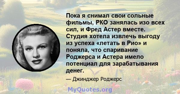 Пока я снимал свои сольные фильмы, РКО занялась изо всех сил, и Фред Астер вместе. Студия хотела извлечь выгоду из успеха «летать в Рио» и поняла, что спаривание Роджерса и Астера имело потенциал для зарабатывания денег.