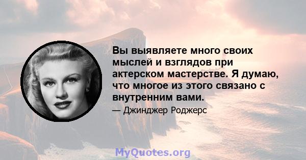 Вы выявляете много своих мыслей и взглядов при актерском мастерстве. Я думаю, что многое из этого связано с внутренним вами.