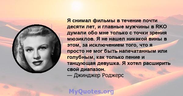 Я снимал фильмы в течение почти десяти лет, и главные мужчины в RKO думали обо мне только с точки зрения мюзиклов. Я не нашел никакой вины в этом, за исключением того, что я просто не мог быть напечатанным или голубным, 