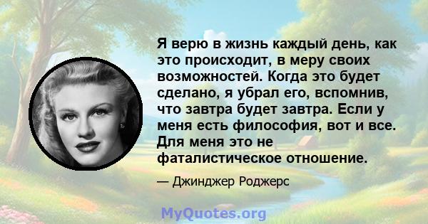 Я верю в жизнь каждый день, как это происходит, в меру своих возможностей. Когда это будет сделано, я убрал его, вспомнив, что завтра будет завтра. Если у меня есть философия, вот и все. Для меня это не фаталистическое